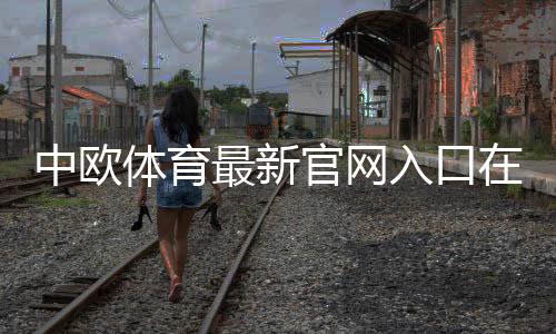 中欧体育最新官网入口在哪里？官方地址、登录方法与安全访问指南
