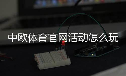 中欧体育官网活动怎么玩?新手参与步骤、优惠规则与注意事项详解