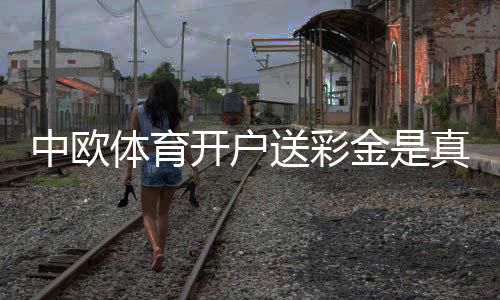 中欧体育开户送彩金是真的吗？新手领取流程、优惠详情与风险提示