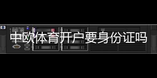 中欧体育开户要身份证吗？开户流程、实名认证要求与常见问题详解