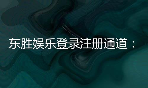 东胜娱乐登录注册通道:快速注册指南与独家优惠解析