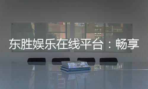 东胜娱乐在线平台:畅享顶级棋牌与电子游艺的豪华体验