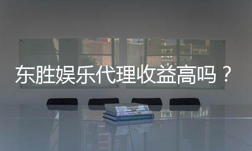 东胜娱乐代理收益高吗？揭秘高收益背后的真实情况