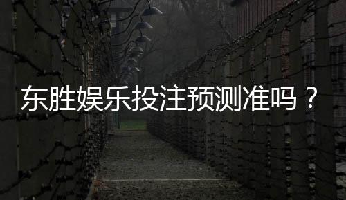 东胜娱乐投注预测准吗?资深玩家实测分析与技巧分享