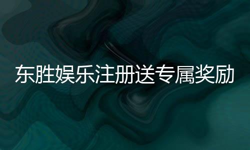 东胜娱乐注册送专属奖励:新会员首存即享豪华礼包与高额返利
