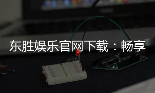 东胜娱乐官网下载:畅享顶级棋牌电游的官方下载指南