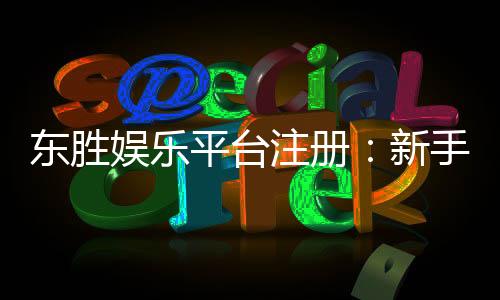 东胜娱乐平台注册:新手必看的快速开户与首存优惠指南