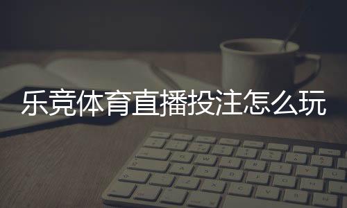 乐竞体育直播投注怎么玩？新手必看直播下注规则与实战技巧