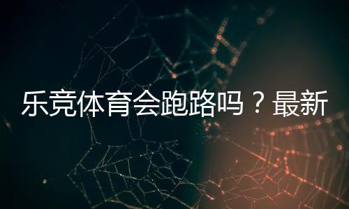 乐竞体育会跑路吗？最新调查真相、风险分析与用户维权指南