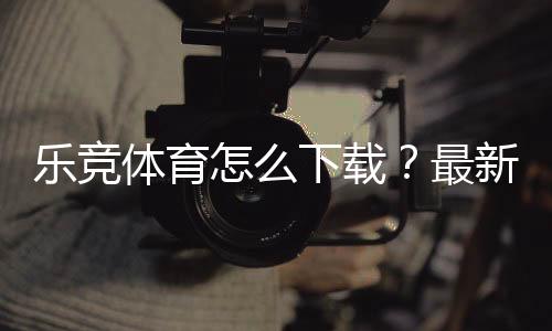 乐竞体育怎么下载?最新版安卓、iOS与PC安装全流程详解及常见问题解决