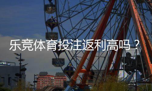 乐竞体育投注返利高吗？真实返利比例、领取攻略与避坑指南