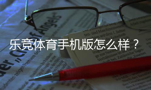 乐竞体育手机版怎么样？下载体验、功能亮点与安全性深度评测