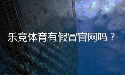 乐竞体育有假冒官网吗?快速识别真假官网与防骗攻略