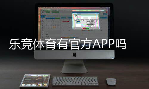 乐竞体育有官方APP吗?官方APP下载入口、功能介绍与真伪辨别攻略
