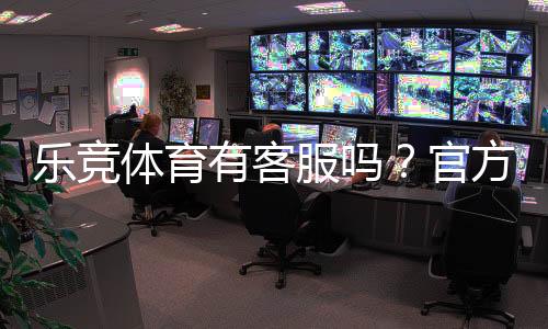 乐竞体育有客服吗?官方客服联系方式、在线时间与常见问题解答
