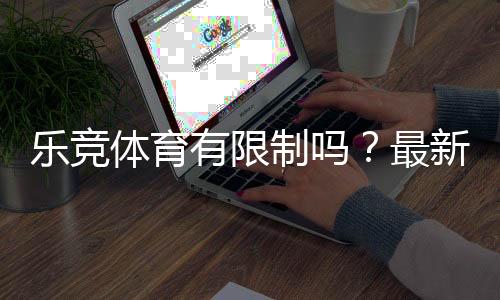 乐竞体育有限制吗？最新限制政策、账号与充值规则详解