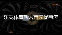 乐竞体育新人首充优惠怎么领取？新手领取流程与注意事项全攻略