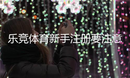 乐竞体育新手注册要注意什么?注册流程、实名认证与安全防范详解