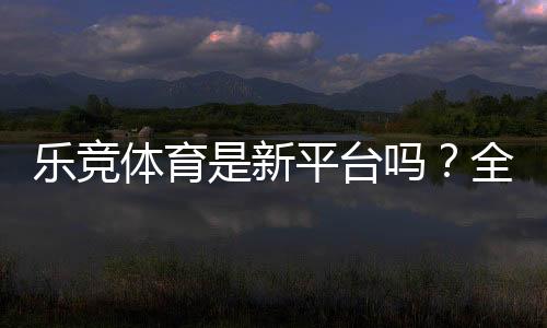 乐竞体育是新平台吗?全面评测:安全性、玩法与新手注册指南