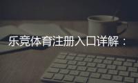 乐竞体育注册入口详解：最新官网地址、手机电脑注册步骤与安全注意事项