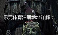 乐竞体育注册地址详解：新手注册流程、快速验证与安全注意事项