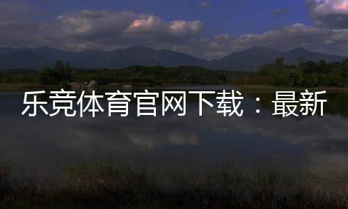 乐竞体育官网下载：最新版官方APP安卓苹果安全下载安装与使用指南