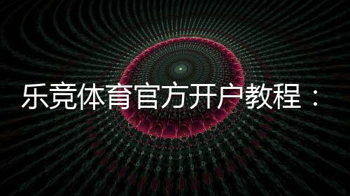 乐竞体育官方开户教程:新手注册流程、验证步骤与安全注意事项