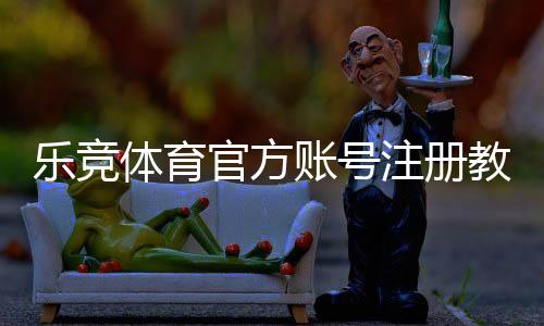乐竞体育官方账号注册教程:新手必看步骤、实名认证与常见问题解析