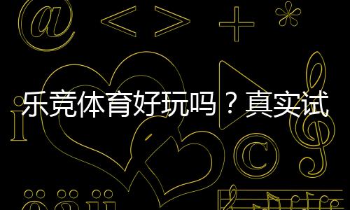 乐竞体育好玩吗?真实试玩评测与新手玩法、安全性深度解析