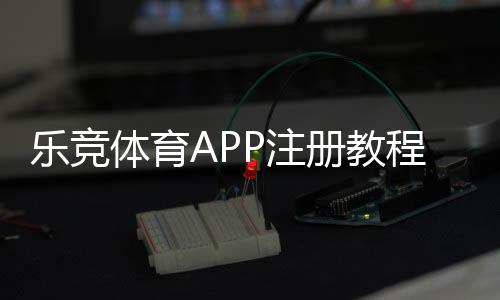 乐竞体育APP注册教程：手机快速开户与实名认证全流程解析