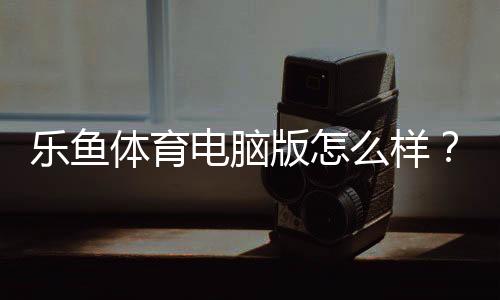 乐鱼体育电脑版怎么样?全面评测、安装使用指南与优缺点分析