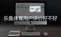 乐鱼体育用户评价好不好？真实口碑、服务与安全性深度解析