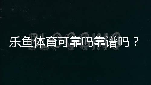 乐鱼体育可靠吗靠谱吗？真实评测与用户口碑、提现与安全性全面解析