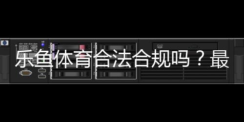 乐鱼体育合法合规吗?最新法律解读与用户风险防范指南