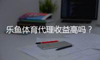 乐鱼体育代理收益高吗？佣金分成、收入案例与风险评估全面解析
