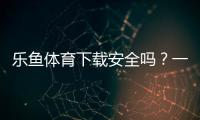 乐鱼体育下载安全吗？一分钟看懂官方渠道、安装风险与防骗技巧