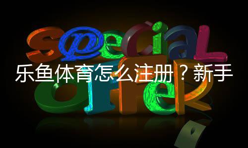乐鱼体育怎么注册?新手注册流程详解(手机电脑图文步骤+常见问题解答)