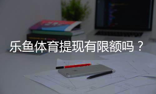 乐鱼体育提现有限额吗?提现额度、次数与到账时间全面解析