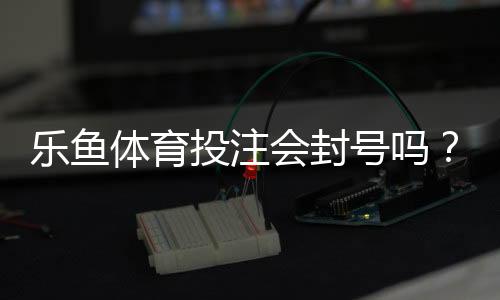 乐鱼体育投注会封号吗?封号原因、申诉流程与防封技巧全解析