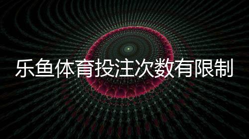 乐鱼体育投注次数有限制吗?全面解析投注次数规则、限制与应对策略