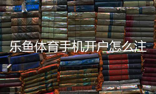 乐鱼体育手机开户怎么注册？新手开户流程与安全注意事项详解