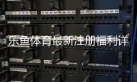 乐鱼体育最新注册福利详解：领取步骤、额度与注意事项