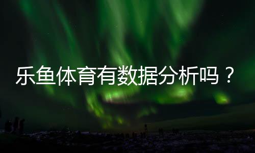 乐鱼体育有数据分析吗？平台数据功能详解与实战使用指南