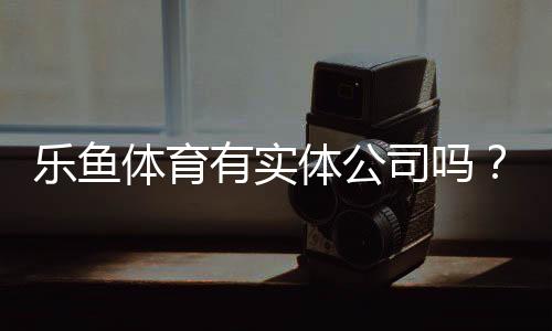 乐鱼体育有实体公司吗?官方注册信息、注册地址与如何辨别真伪全解析