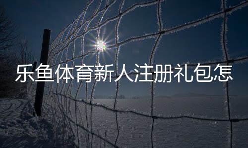 乐鱼体育新人注册礼包怎么领取？新手注册步骤、礼包内容与使用攻略
