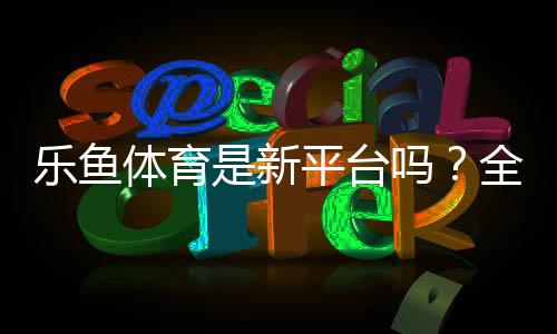 乐鱼体育是新平台吗?全面评测:背景、信誉与新手注册指南