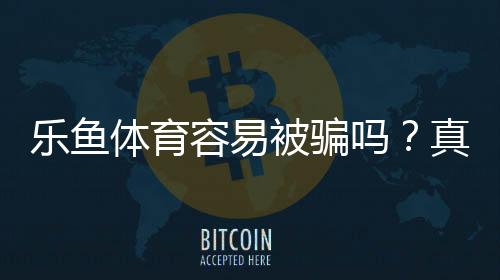 乐鱼体育容易被骗吗？真实测评与防骗全攻略