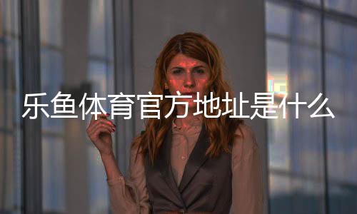 乐鱼体育官方地址是什么?最新官方网址、登录入口与安全访问指南