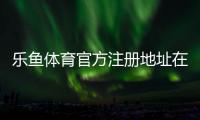 乐鱼体育官方注册地址在哪？最新版官网入口与注册流程详解