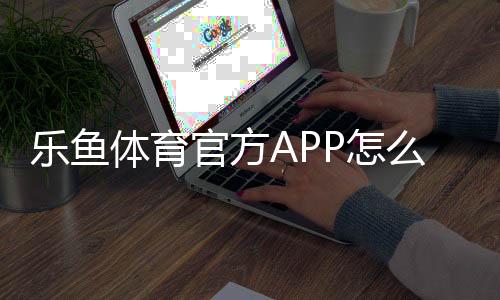 乐鱼体育官方APP怎么下载？安卓苹果官方安装、注册与使用全攻略